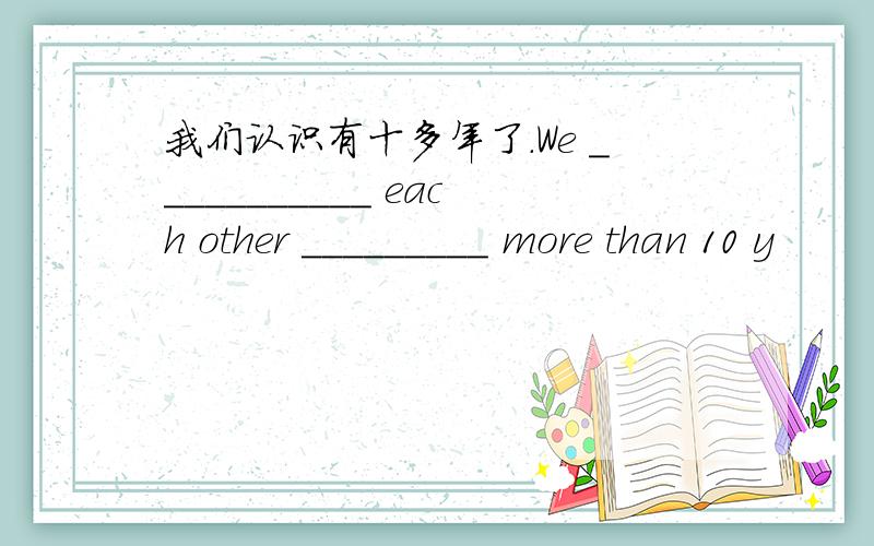 我们认识有十多年了.We ___________ each other _________ more than 10 y