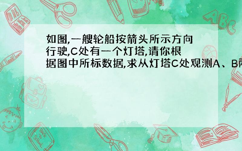 如图,一艘轮船按箭头所示方向行驶,C处有一个灯塔,请你根据图中所标数据,求从灯塔C处观测A、B两处时的