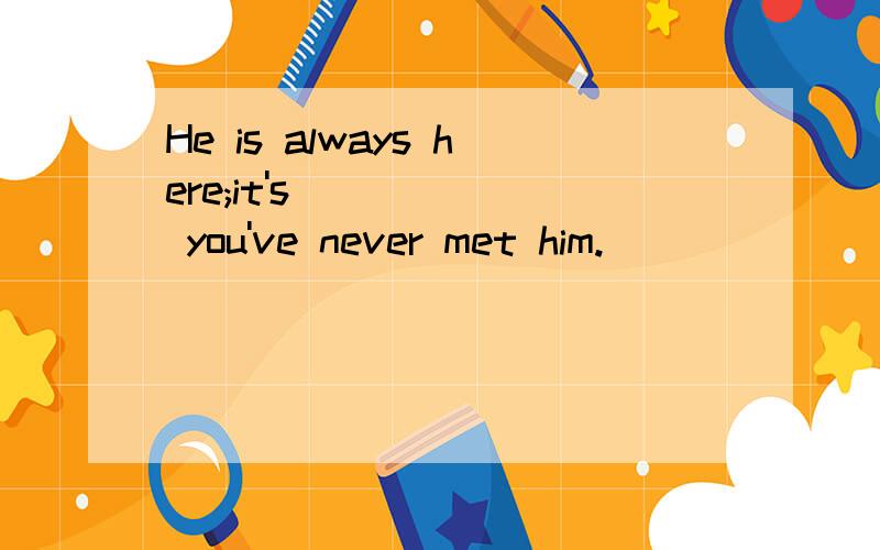 He is always here;it's _____ you've never met him.