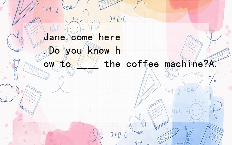 Jane,come here.Do you know how to ____ the coffee machine?A.