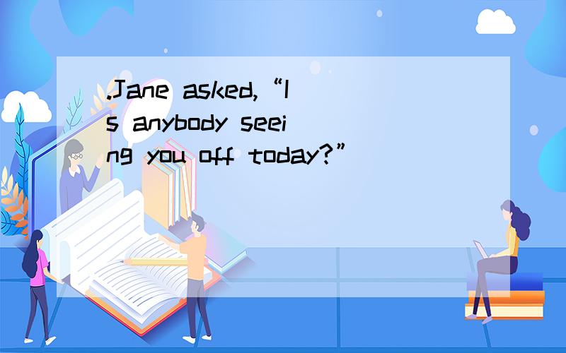 .Jane asked,“Is anybody seeing you off today?”