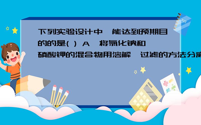 下列实验设计中,能达到预期目的的是( ) A、将氯化钠和硝酸钾的混合物用溶解,过滤的方法分离 B、将氢气和