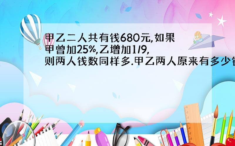 甲乙二人共有钱680元,如果甲曾加25%,乙增加1/9,则两人钱数同样多.甲乙两人原来有多少钱?