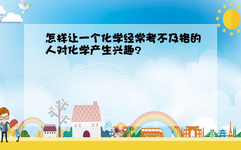 怎样让一个化学经常考不及格的人对化学产生兴趣?