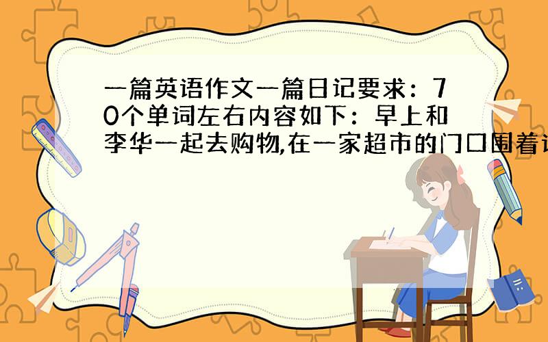 一篇英语作文一篇日记要求：70个单词左右内容如下：早上和李华一起去购物,在一家超市的门口围着许多人,非常热闹.原来那儿正