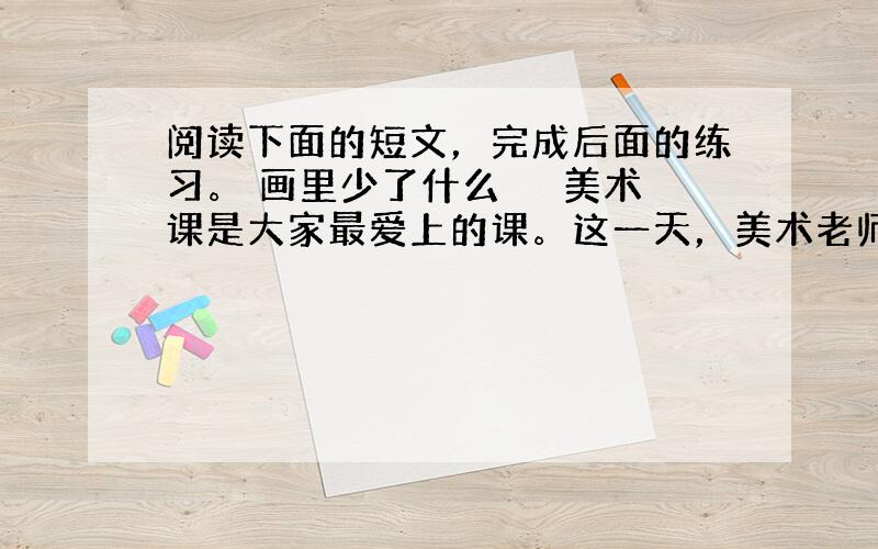 阅读下面的短文，完成后面的练习。 画里少了什么 　　美术课是大家最爱上的课。这一天，美术老师拿来一张大白纸，宣布这节课绘