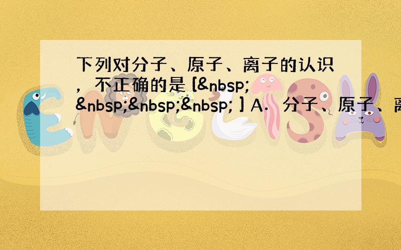 下列对分子、原子、离子的认识，不正确的是 [     ] A．分子、原子、离子都