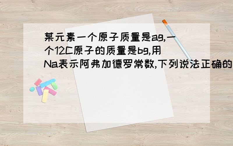 某元素一个原子质量是ag,一个12C原子的质量是bg,用Na表示阿弗加德罗常数,下列说法正确的是（）