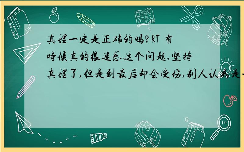 真理一定是正确的吗?RT 有时候真的很迷惑这个问题,坚持真理了,但是到最后却会受伤,别人认为是一定对的事情,却在自己身上