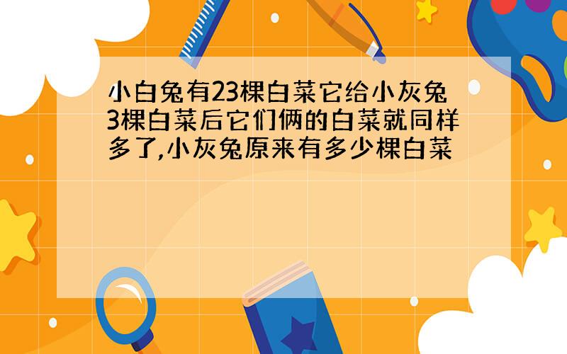 小白兔有23棵白菜它给小灰兔3棵白菜后它们俩的白菜就同样多了,小灰兔原来有多少棵白菜