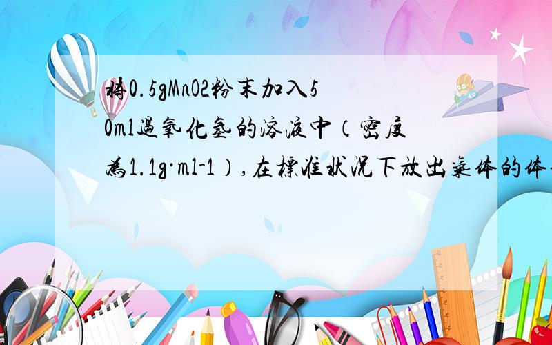将0.5gMnO2粉末加入50ml过氧化氢的溶液中（密度为1.1g·ml-1）,在标准状况下放出气体的体积和时间的关系如