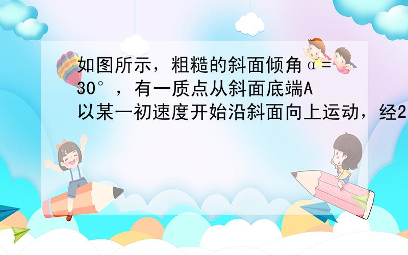 如图所示，粗糙的斜面倾角α=30°，有一质点从斜面底端A以某一初速度开始沿斜面向上运动，经2s到达B点，此时质点速度恰好