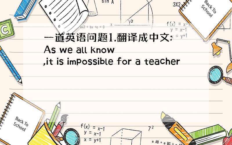 一道英语问题1.翻译成中文:As we all know,it is impossible for a teacher