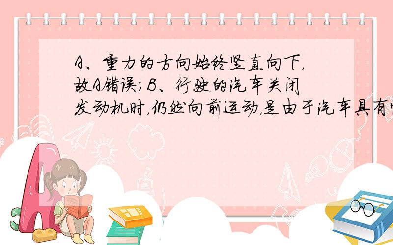 A、重力的方向始终竖直向下，故A错误；B、行驶的汽车关闭发动机时，仍然向前运动，是由于汽车具有惯性，不一定必须