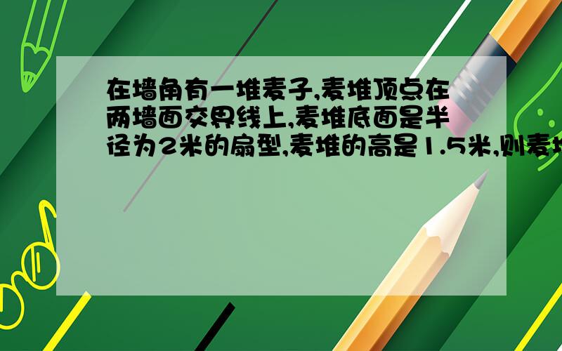 在墙角有一堆麦子,麦堆顶点在两墙面交界线上,麦堆底面是半径为2米的扇型,麦堆的高是1.5米,则麦堆的体