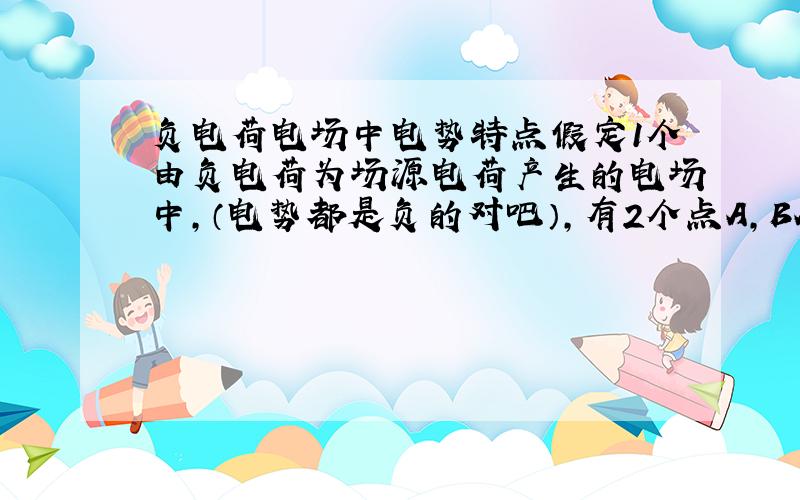 负电荷电场中电势特点假定1个由负电荷为场源电荷产生的电场中,（电势都是负的对吧）,有2个点A,BA距离场源电荷较近,那么