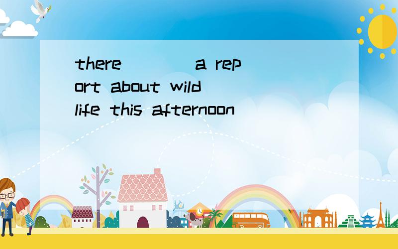 there____a report about wildlife this afternoon