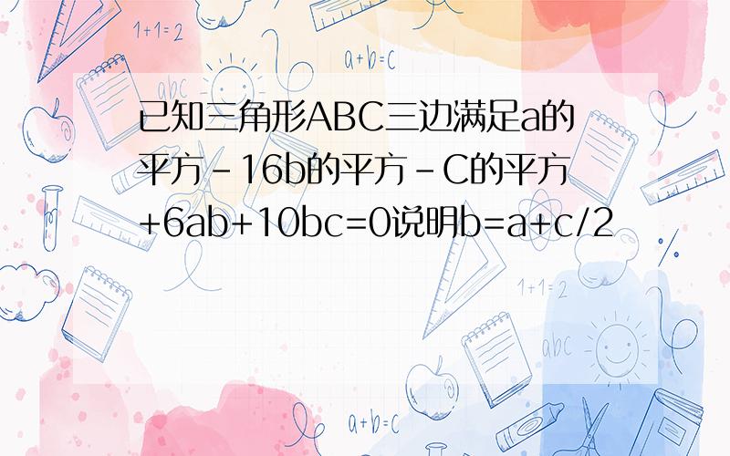 已知三角形ABC三边满足a的平方-16b的平方-C的平方+6ab+10bc=0说明b=a+c/2