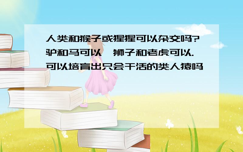 人类和猴子或猩猩可以杂交吗?驴和马可以,狮子和老虎可以.可以培育出只会干活的类人猿吗