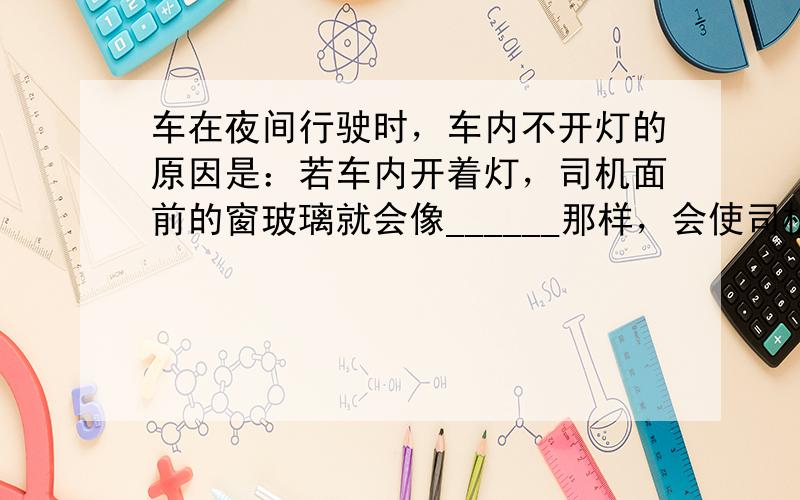 车在夜间行驶时，车内不开灯的原因是：若车内开着灯，司机面前的窗玻璃就会像______那样，会使司机看到______的像，