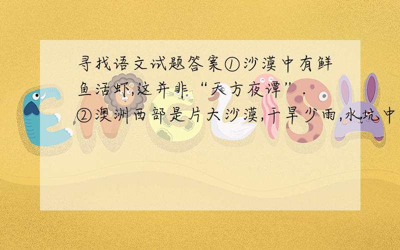 寻找语文试题答案①沙漠中有鲜鱼活虾,这并非“天方夜谭”.②澳洲西部是片大沙漠,干旱少雨,水坑中即使有水,含酸量也极高,很