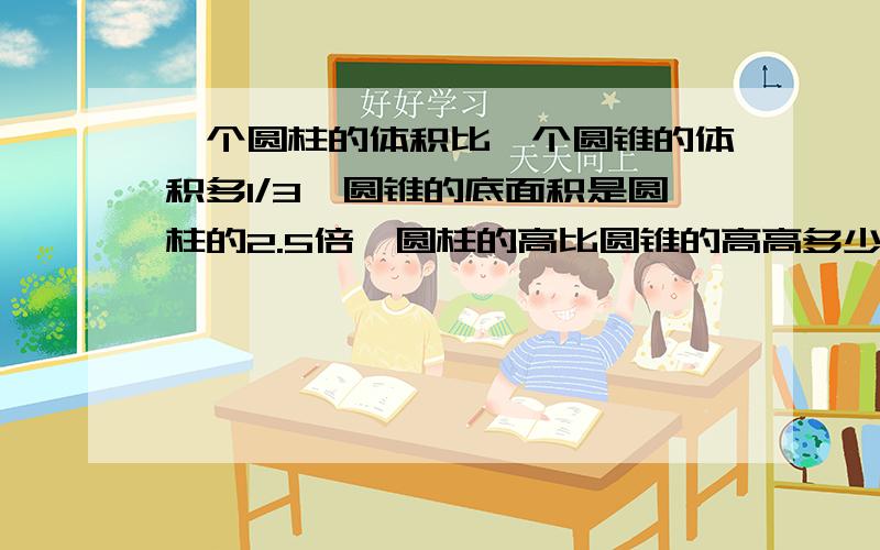 一个圆柱的体积比一个圆锥的体积多1/3,圆锥的底面积是圆柱的2.5倍,圆柱的高比圆锥的高高多少?