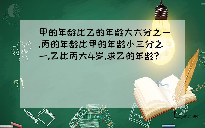 甲的年龄比乙的年龄大六分之一,丙的年龄比甲的年龄小三分之一,乙比丙大4岁,求乙的年龄?