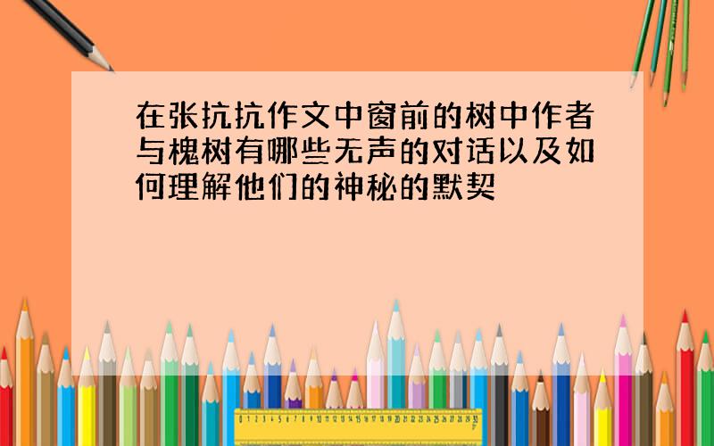 在张抗抗作文中窗前的树中作者与槐树有哪些无声的对话以及如何理解他们的神秘的默契