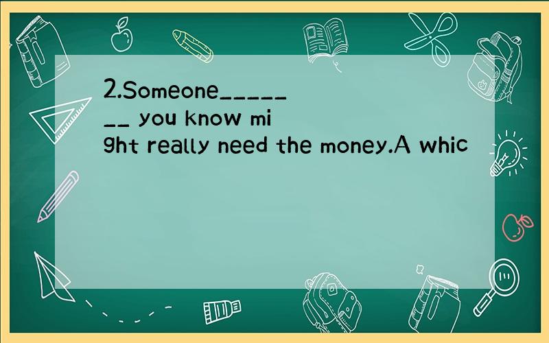 2.Someone_______ you know might really need the money.A whic