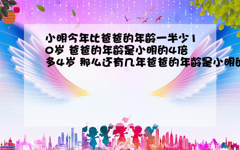 小明今年比爸爸的年龄一半少10岁 爸爸的年龄是小明的4倍多4岁 那么还有几年爸爸的年龄是小明的2倍?