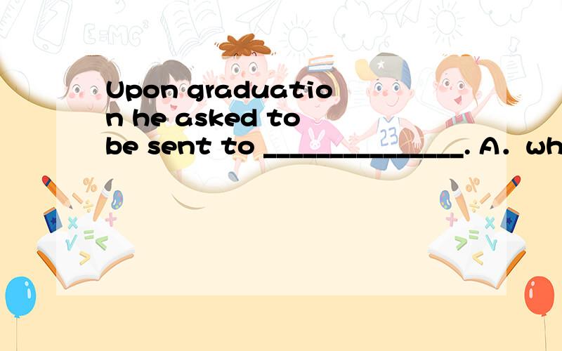 Upon graduation he asked to be sent to _______________. A．wh