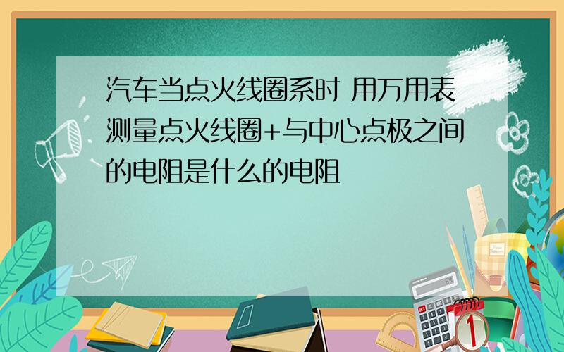 汽车当点火线圈系时 用万用表测量点火线圈+与中心点极之间的电阻是什么的电阻