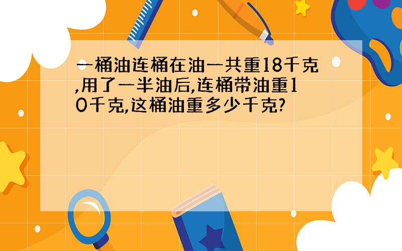 一桶油连桶在油一共重18千克,用了一半油后,连桶带油重10千克,这桶油重多少千克?