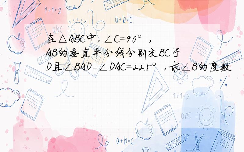 在△ABC中,∠C=90°,AB的垂直平分线分别交BC于D且∠BAD-∠DAC=22.5°,求∠B的度数