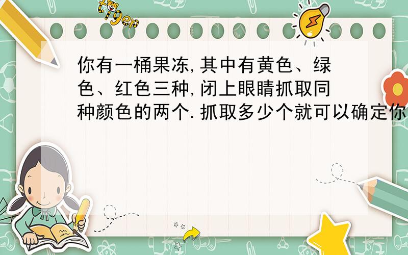 你有一桶果冻,其中有黄色、绿色、红色三种,闭上眼睛抓取同种颜色的两个.抓取多少个就可以确定你肯定有