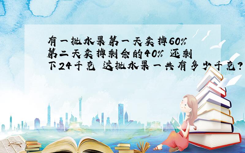 有一批水果第一天卖掉60% 第二天卖掉剩余的40% 还剩下24千克 这批水果一共有多少千克?