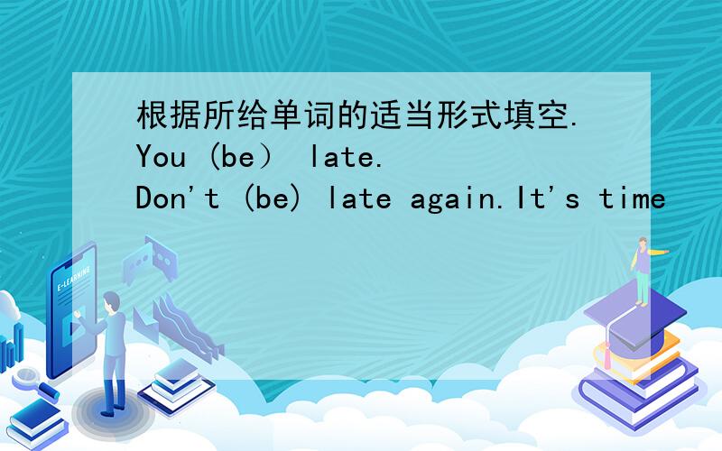 根据所给单词的适当形式填空.You (be） late.Don't (be) late again.It's time