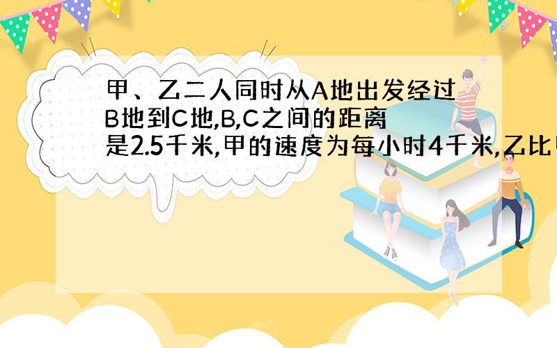 甲、乙二人同时从A地出发经过B地到C地,B,C之间的距离是2.5千米,甲的速度为每小时4千米,乙比甲每小时多走1千米,结