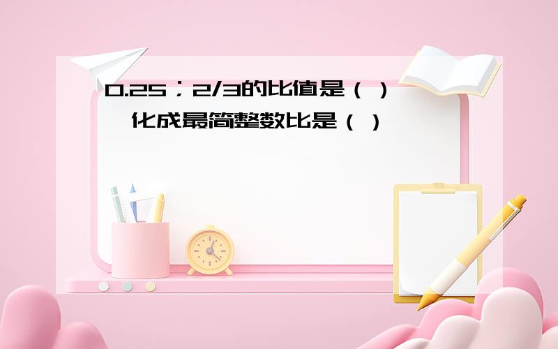 0.25；2/3的比值是（）,化成最简整数比是（）