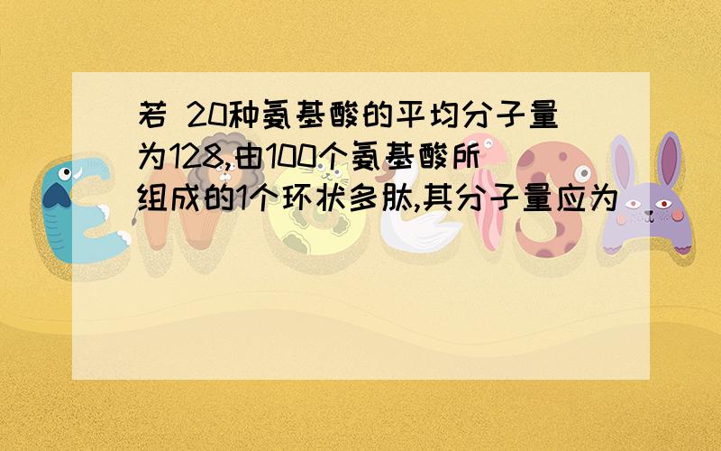 若 20种氨基酸的平均分子量为128,由100个氨基酸所组成的1个环状多肽,其分子量应为( )