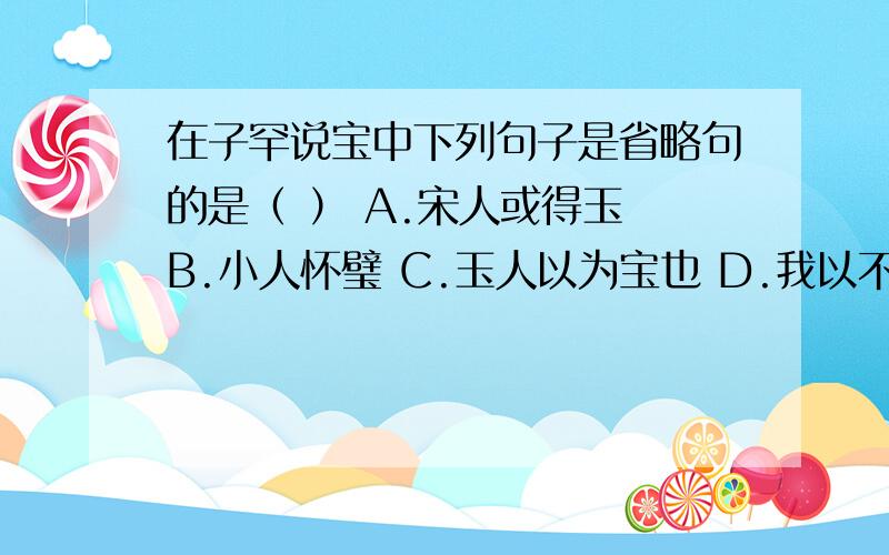 在子罕说宝中下列句子是省略句的是（ ） A.宋人或得玉 B.小人怀璧 C.玉人以为宝也 D.我以不贪为宝