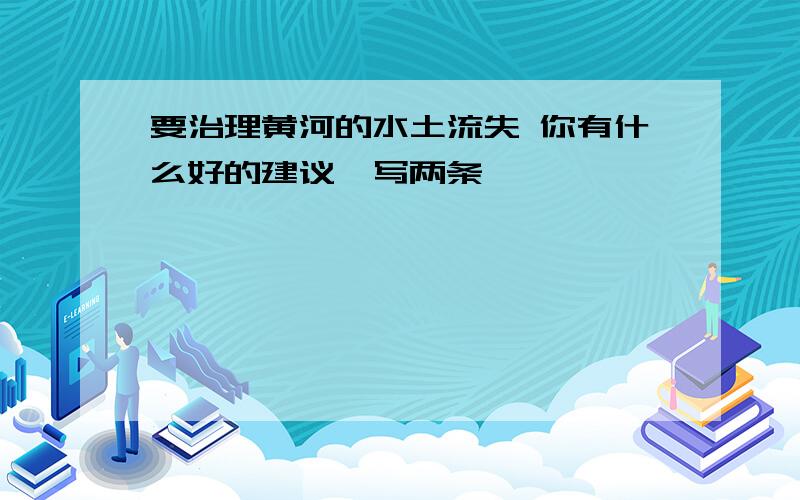 要治理黄河的水土流失 你有什么好的建议,写两条