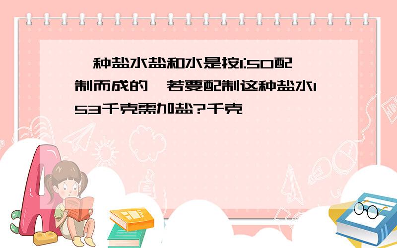 一种盐水盐和水是按1:50配制而成的,若要配制这种盐水153千克需加盐?千克