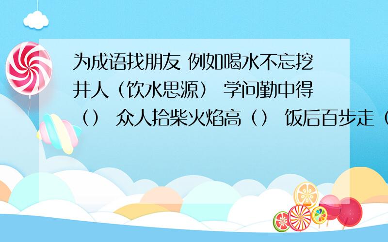 为成语找朋友 例如喝水不忘挖井人（饮水思源） 学问勤中得（） 众人拾柴火焰高（） 饭后百步走（） 井水不犯河水（）