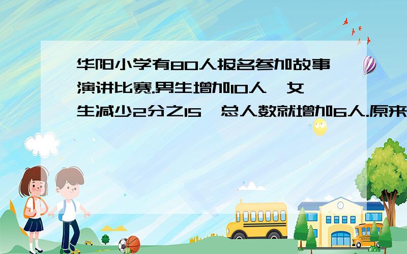 华阳小学有80人报名参加故事演讲比赛.男生增加10人,女生减少2分之15,总人数就增加6人.原来报名参加比赛的男、女生各