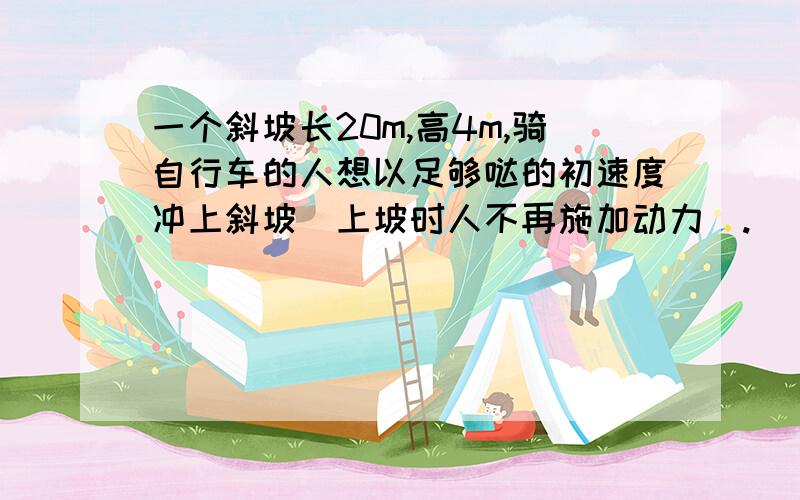 一个斜坡长20m,高4m,骑自行车的人想以足够哒的初速度冲上斜坡（上坡时人不再施加动力）.