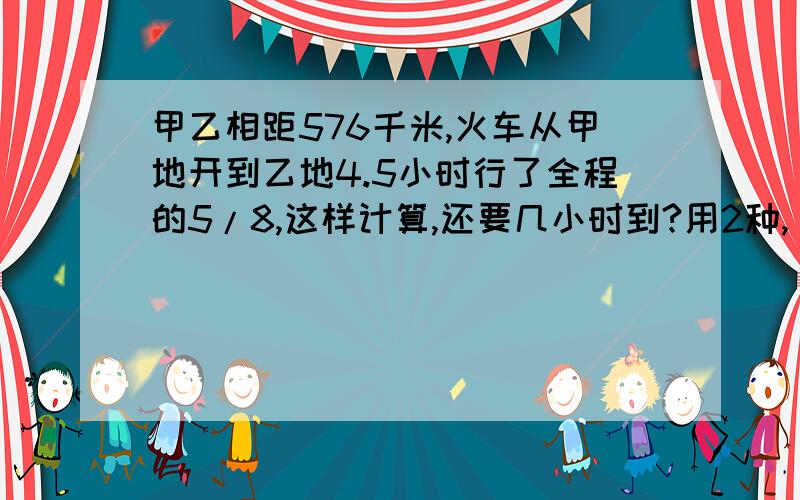 甲乙相距576千米,火车从甲地开到乙地4.5小时行了全程的5/8,这样计算,还要几小时到?用2种,