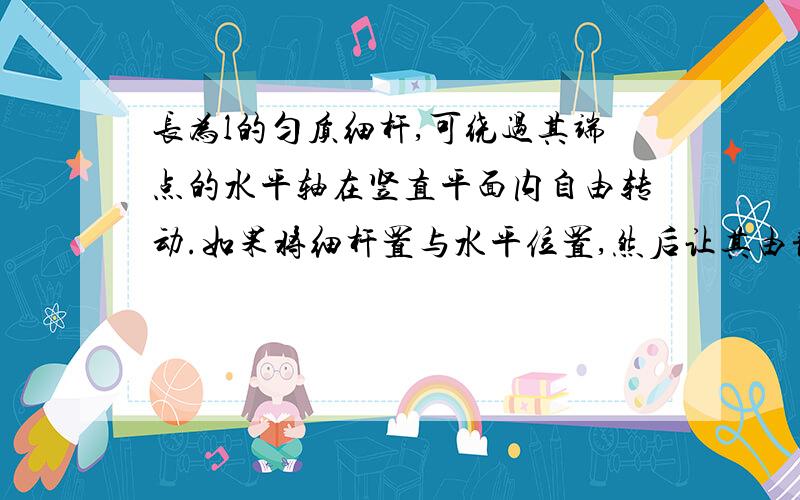 长为l的匀质细杆,可绕过其端点的水平轴在竖直平面内自由转动.如果将细杆置与水平位置,然后让其由静止开始自由下摆,细杆转动