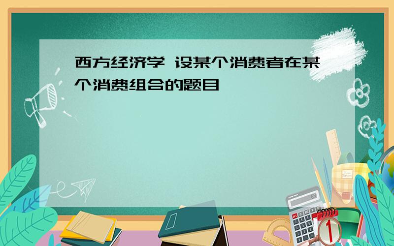 西方经济学 设某个消费者在某个消费组合的题目