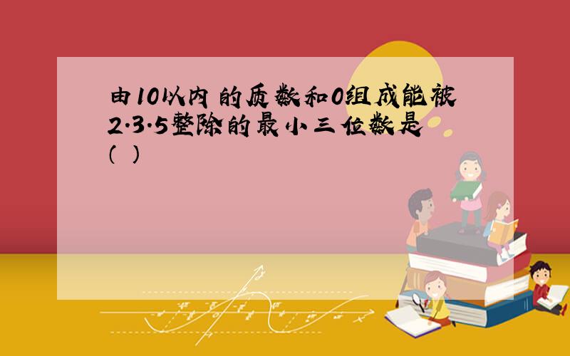 由10以内的质数和0组成能被2.3.5整除的最小三位数是（ ）